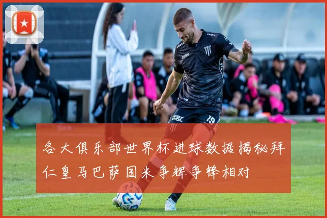 各大俱乐部世界杯进球数据揭秘拜仁皇马巴萨国米争辉争锋相对