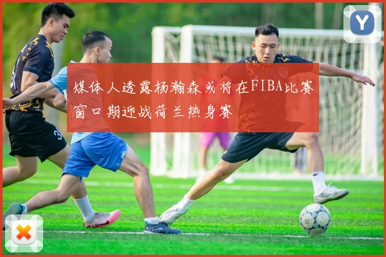 媒体人透露杨瀚森或将在FIBA比赛窗口期迎战荷兰热身赛